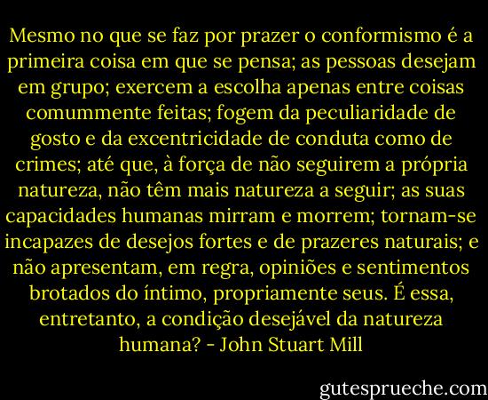Mesmo no que se faz por prazer o conformismo é a primeira coisa em que se pensa; as pessoas desejam em grupo; exercem a escolha apenas entre coisas comummente feitas; fogem da peculiaridade de gosto e da excentricidade de conduta como de crimes; até que, à força de não seguirem a própria natureza, não têm mais natureza a seguir; as suas capacidades humanas mirram e morrem; tornam-se incapazes de desejos fortes e de prazeres naturais; e não apresentam, em regra, opiniões e sentimentos brotados do íntimo, propriamente seus. É essa, entretanto, a condição desejável da natureza humana? - John Stuart Mill