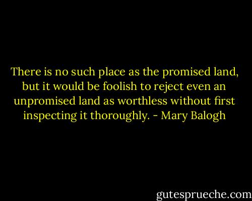 There is no such place as the promised land, but it would be foolish to reject even an unpromised land as worthless without first inspecting it thoroughly. - Mary Balogh