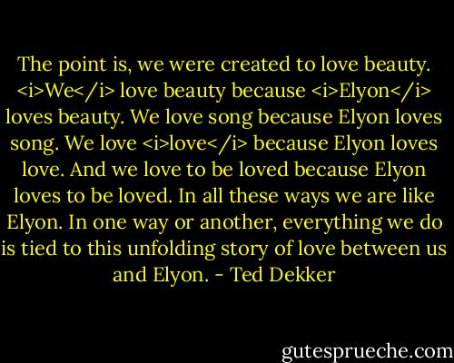 The point is, we were created to love beauty. <i>We</i> love beauty because <i>Elyon</i> loves beauty. We love song because Elyon loves song. We love <i>love</i> because Elyon loves love. And we love to be loved because Elyon loves to be loved. In all these ways we are like Elyon. In one way or another, everything we do is tied to this unfolding story of love between us and Elyon. - Ted Dekker