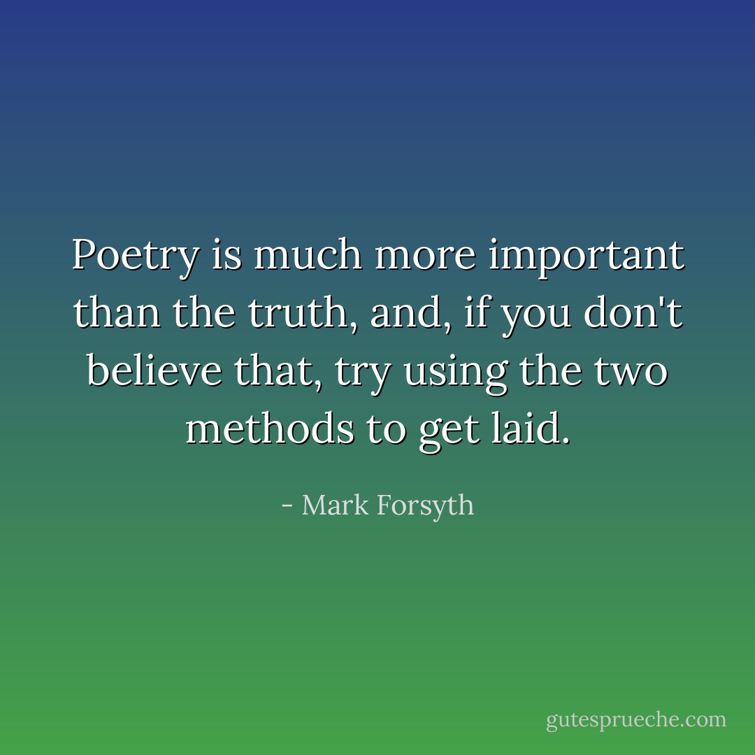 Poetry is much more important than the truth, and, if you don't believe that, try using the two methods to get laid. - Mark Forsyth