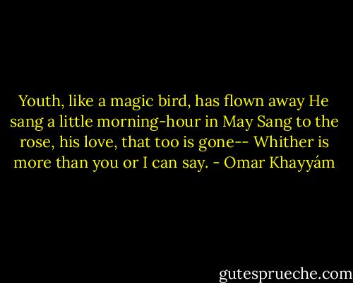 Youth, like a magic bird, has flown away<br />He sang a little morning-hour in May<br />Sang to the rose, his love, that too is gone--<br />Whither is more than you or I can say. - Omar Khayyám
