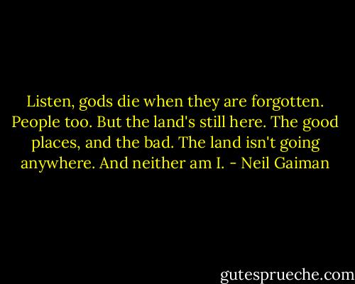 Listen, gods die when they are forgotten. People too. But the land's still here. The good places, and the bad. The land isn't going anywhere. And neither am I. - Neil Gaiman