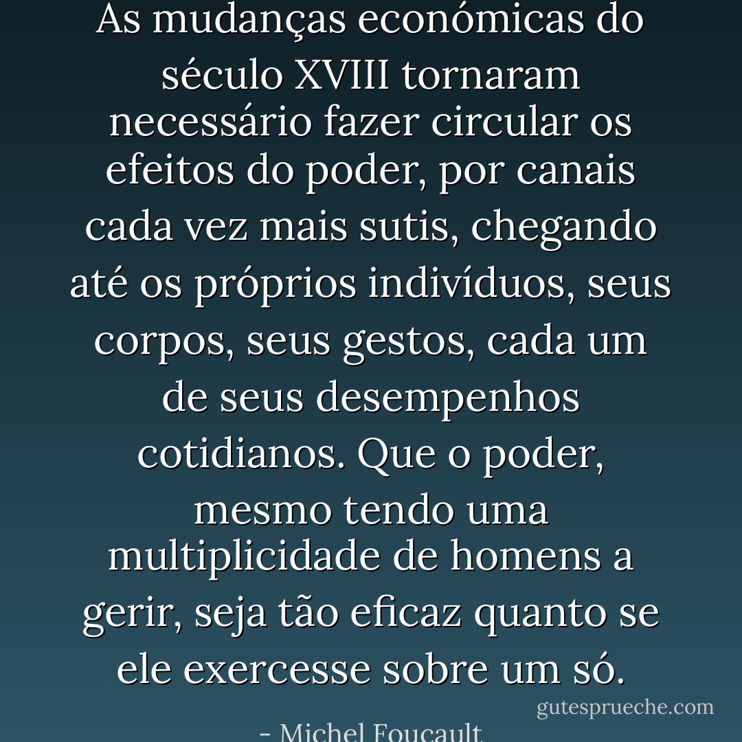 As mudanças económicas do século XVIII tornaram necessário fazer circular os efeitos do poder, por canais cada vez mais sutis, chegando até os próprios indivíduos, seus corpos, seus gestos, cada um de seus desempenhos cotidianos. Que o poder, mesmo tendo uma multiplicidade de homens a gerir, seja tão eficaz quanto se ele exercesse sobre um só. - Michel Foucault