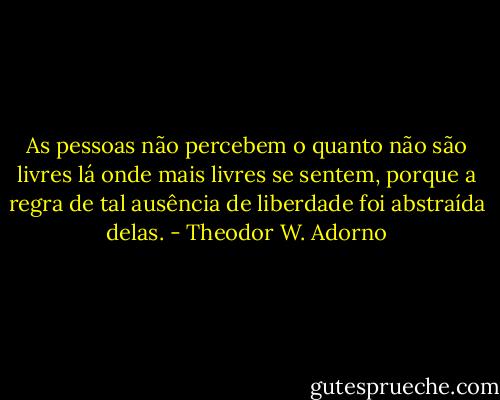 As pessoas não percebem o quanto não são livres lá onde mais livres se sentem, porque a regra de tal ausência de liberdade foi abstraída delas. - Theodor W. Adorno