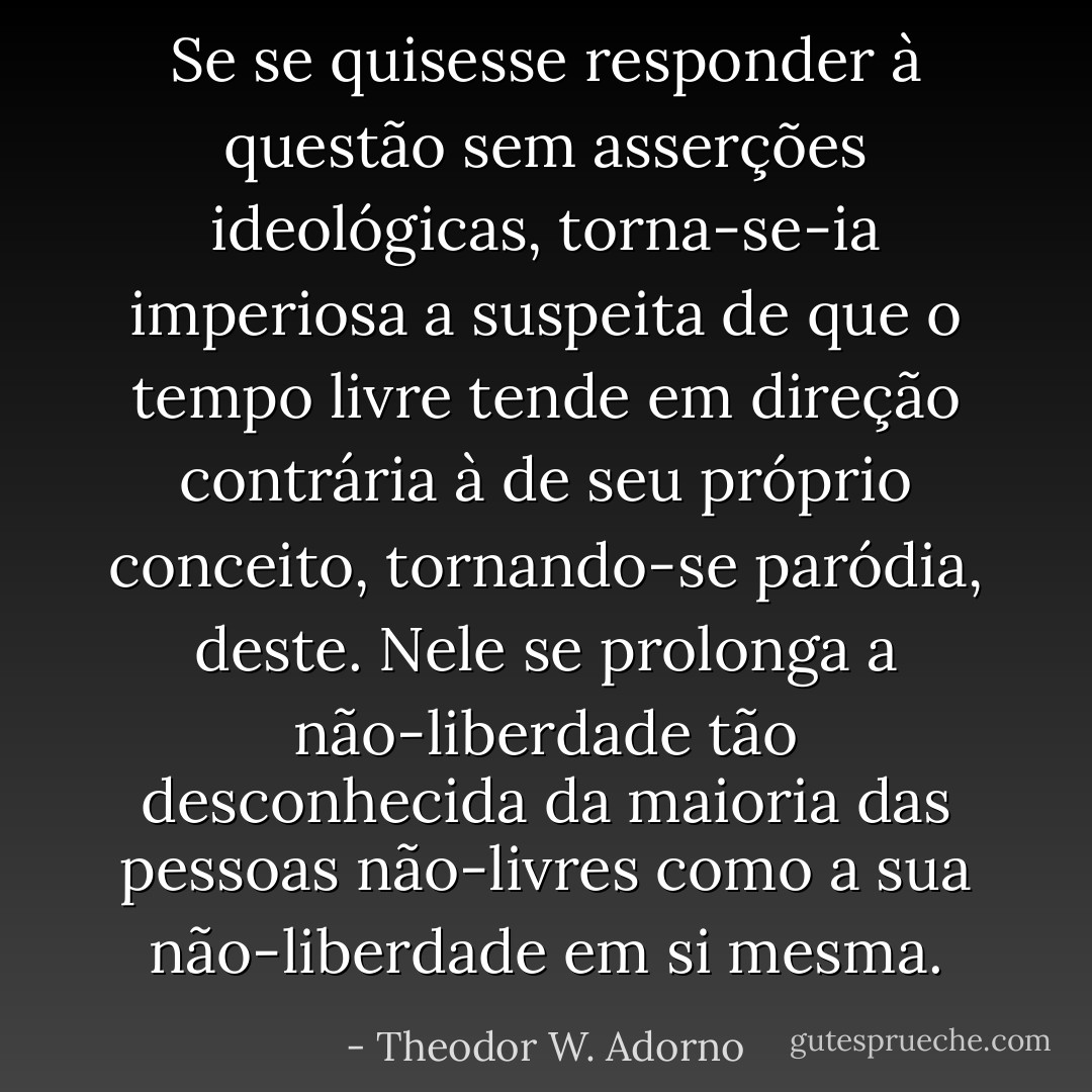 Se se quisesse responder à questão sem asserções ideológicas, torna-se-ia imperiosa a suspeita de que o tempo livre tende em direção contrária à de seu próprio conceito, tornando-se paródia, deste. Nele se prolonga a não-liberdade tão desconhecida da maioria das pessoas não-livres como a sua não-liberdade em si mesma. - Theodor W. Adorno