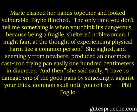 Marie clasped her hands together and looked vulnerable. Payne flinched. “The only time you don’t tell me something is when you think it’s dangerous, because being a fragile, sheltered noblewoman, I might faint at the thought of experiencing physical harm like a common person.”<br /><br />She sighed, and seemingly from nowhere, produced an enormous cast-iron frying pan easily one hundred centimeters in diameter. “And then,” she said sadly, “I have to damage one of the good pans by smacking it against your thick, common skull until you tell me— - Phil Foglio