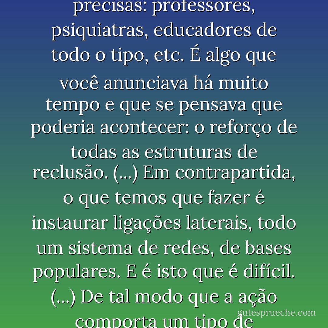 Vários tipos de categorias profissionais vão ser convidadas a exercer funções policiais cada vez mais precisas: professores, psiquiatras, educadores de todo o tipo, etc. É algo que você anunciava há muito tempo e que se pensava que poderia acontecer: o reforço de todas as estruturas de reclusão. (...) Em contrapartida, o que temos que fazer é instaurar ligações laterais, todo um sistema de redes, de bases populares. E é isto que é difícil. (...) De tal modo que a ação comporta um tipo de informação totalmente diferente das informações dos jornais. - Gilles Deleuze