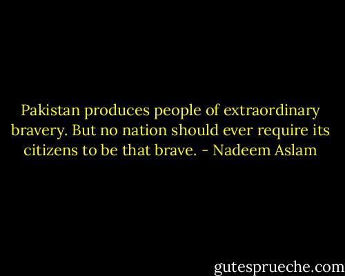 Pakistan produces people of extraordinary bravery. But no nation should ever require its citizens to be that brave. - Nadeem Aslam