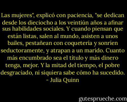 Las mujeres", explicó con paciencia, "se dedican desde los dieciocho a los veintiún años a afinar sus habilidades sociales. Y cuando piensan que están listas, salen al mundo, asisten a unos bailes, pestañean con coquetería y sonríen seductoramente, y atrapan a un marido. Cuanto más encumbrado sea el título y más dinero tenga, mejor. Y la mitad del tiempo, el pobre desgraciado, ni siquiera sabe cómo ha sucedido. - Julia Quinn