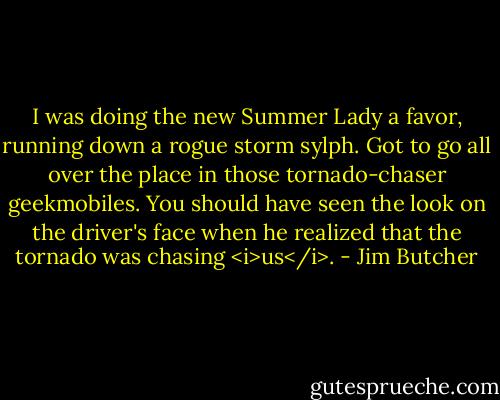 I was doing the new Summer Lady a favor, running down a rogue<br />storm sylph. Got to go all over the place in those tornado-chaser<br />geekmobiles. You should have seen the look on the driver's face when he<br />realized that the tornado was chasing <i>us</i>. - Jim Butcher