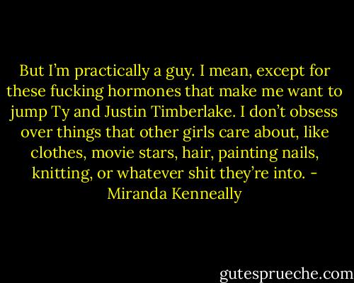 But I’m practically a guy. I mean, except for these fucking hormones that make me want to jump Ty and Justin Timberlake. I don’t obsess over things that other girls care about, like clothes, movie stars, hair, painting nails, knitting, or whatever shit they’re into. - Miranda Kenneally