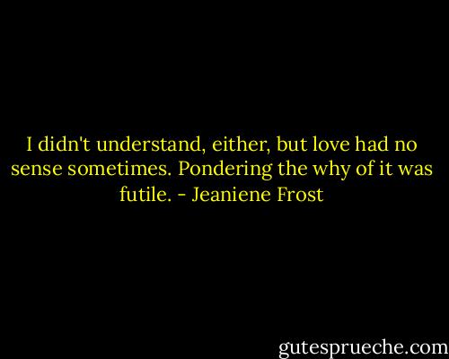 I didn't understand, either, but love had no sense sometimes. Pondering the why of it was futile. - Jeaniene Frost