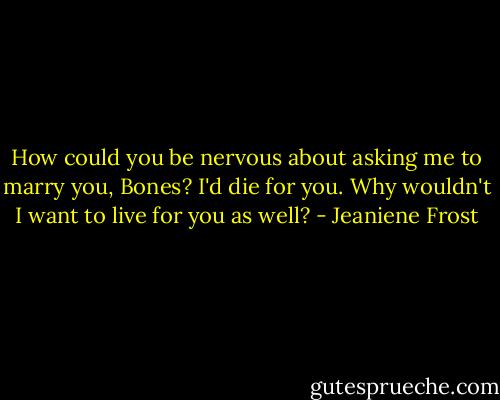 How could you be nervous about asking me to marry you, Bones? I'd die for you. Why wouldn't I want to live for you as well? - Jeaniene Frost