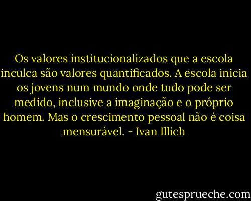 Os valores institucionalizados que a escola inculca são valores quantificados. A escola inicia os jovens num mundo onde tudo pode ser medido, inclusive a imaginação e o próprio homem. Mas o crescimento pessoal não é coisa mensurável. - Ivan Illich