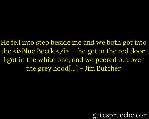 He fell into step beside me and we both got into the <i>Blue Beetle</i> — he got in the red door. I got in the white one, and we peered out over the grey hood[...] - Jim Butcher