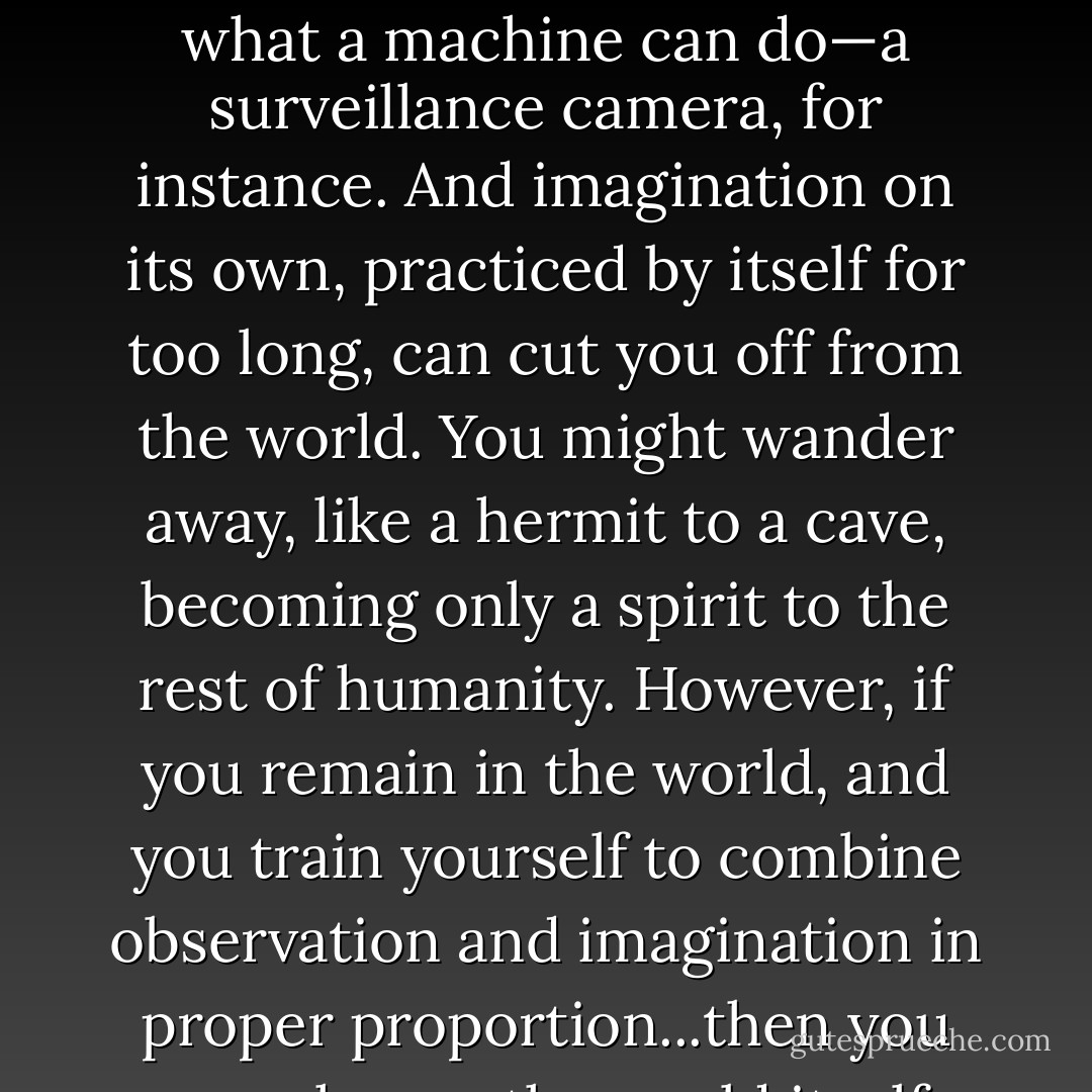 Observation performed merely on its own is no more than what a machine can do—a surveillance camera, for instance. And imagination on its own, practiced by itself for too long, can cut you off from the world. You might wander away, like a hermit to a cave, becoming only a spirit to the rest of humanity. However, if you remain in the world, and you train yourself to combine observation and imagination in proper proportion...then you may change the world itself. - Chris Raschka