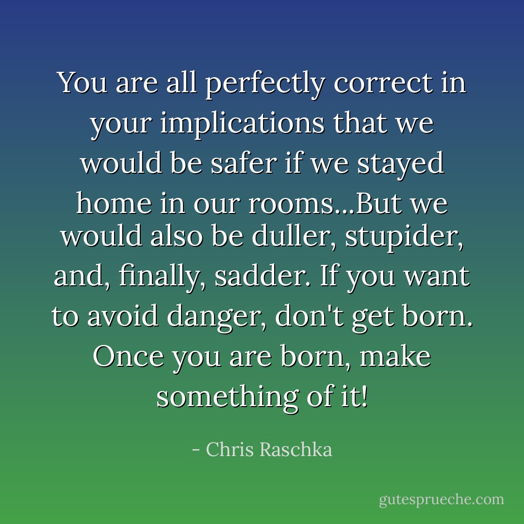 You are all perfectly correct in your implications that we would be safer if we stayed home in our rooms...But we would also be duller, stupider, and, finally, sadder. If you want to avoid danger, don't get born. Once you are born, make something of it! - Chris Raschka