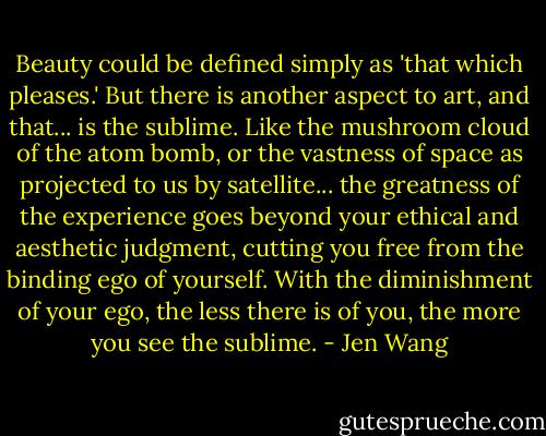 Beauty could be defined simply as 'that which pleases.' But there is another aspect to art, and that... is the sublime. Like the mushroom cloud of the atom bomb, or the vastness of space as projected to us by satellite... the greatness of the experience goes beyond your ethical and aesthetic judgment, cutting you free from the binding ego of yourself. With the diminishment of your ego, the less there is of you, the more you see the sublime. - Jen Wang
