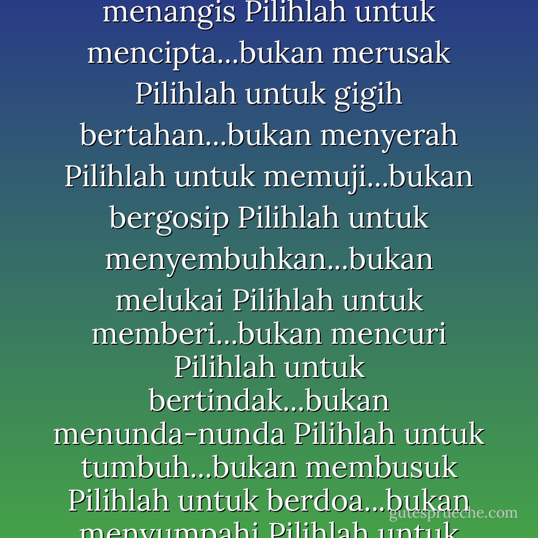 Pilihlah untuk mencintai...bukan membenci<br />Pilihlah untuk tertawa...bukan menangis<br />Pilihlah untuk mencipta...bukan merusak<br />Pilihlah untuk gigih bertahan...bukan menyerah<br />Pilihlah untuk memuji...bukan bergosip<br />Pilihlah untuk menyembuhkan...bukan melukai<br />Pilihlah untuk memberi...bukan mencuri<br />Pilihlah untuk bertindak...bukan menunda-nunda<br />Pilihlah untuk tumbuh...bukan membusuk<br />Pilihlah untuk berdoa...bukan menyumpahi<br />Pilihlah untuk hidup...bukan meninggal - Og Mandino