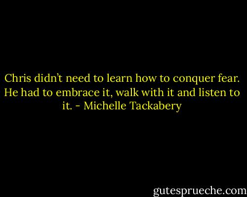 Chris didn’t need to learn how to conquer fear. He had to embrace it, walk with it and listen to it. - Michelle Tackabery