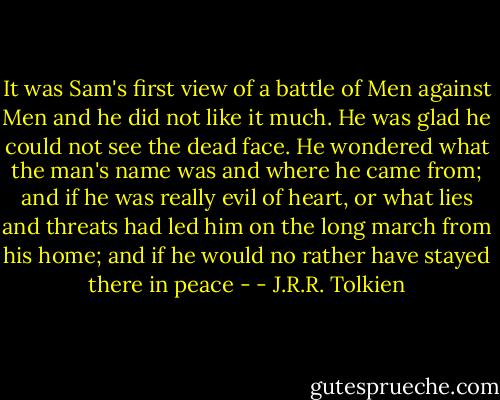 It was Sam's first view of a battle of Men against Men and he did not like it much. He was glad he could not see the dead face. He wondered what the man's name was and where he came from; and if he was really evil of heart, or what lies and threats had led him on the long march from his home; and if he would no rather have stayed there in peace - - J.R.R. Tolkien