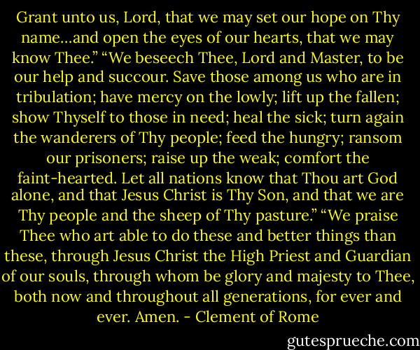 Grant unto us, Lord, that we may set our hope on Thy name…and open the eyes of our hearts, that we<br />may know Thee.”<br />“We beseech Thee, Lord and Master, to be our help and succour. Save those among us who are in<br />tribulation; have mercy on the lowly; lift up the fallen; show Thyself to those in need; heal the sick; turn<br />again the wanderers of Thy people; feed the hungry; ransom our prisoners; raise up the weak; comfort<br />the faint-hearted. Let all nations know that Thou art God alone, and that Jesus Christ is Thy Son, and<br />that we are Thy people and the sheep of Thy pasture.”<br />“We praise Thee who art able to do these and better things than these, through Jesus Christ the High<br />Priest and Guardian of our souls, through whom be glory and majesty to Thee, both now and<br />throughout all generations, for ever and ever. Amen. - Clement of Rome