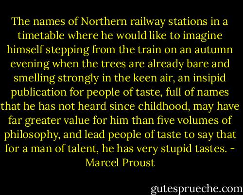 The names of Northern railway stations in a timetable where he would like to imagine himself stepping from the train on an autumn evening when the trees are already bare and smelling strongly in the keen air, an insipid publication for people of taste, full of names that he has not heard since childhood, may have far greater value for him than five volumes of philosophy, and lead people of taste to say that for a man of talent, he has very stupid tastes. - Marcel Proust