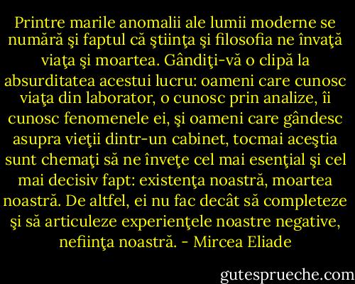 Printre marile anomalii ale lumii moderne se numără şi faptul că ştiinţa şi filosofia ne învaţă viaţa şi moartea. Gândiţi-vă o clipă la absurditatea acestui lucru: oameni care cunosc viaţa din laborator, o cunosc prin analize, îi cunosc fenomenele ei, şi oameni care gândesc asupra vieţii dintr-un cabinet, tocmai aceştia sunt chemaţi să ne înveţe cel mai esenţial şi cel mai decisiv fapt: existenţa noastră, moartea noastră. De altfel, ei nu fac decât să completeze şi să articuleze experienţele noastre negative, nefiinţa noastră. - Mircea Eliade