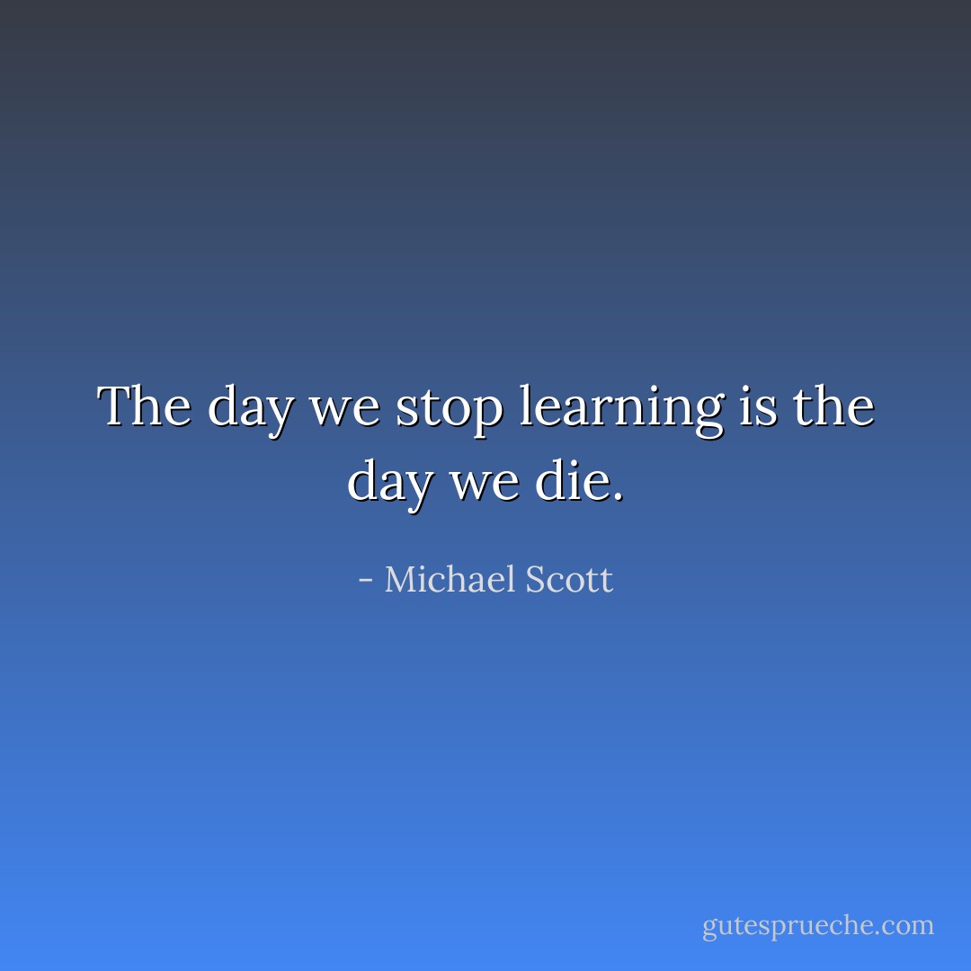 The day we stop learning is the day we die. - Michael Scott