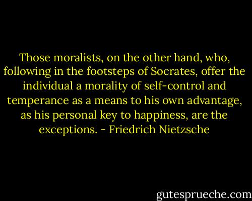 Those moralists, on the other hand, who, following in the footsteps of Socrates, offer the individual a morality of self-control and temperance as a means to his own advantage, as his personal key to happiness, are the exceptions. - Friedrich Nietzsche
