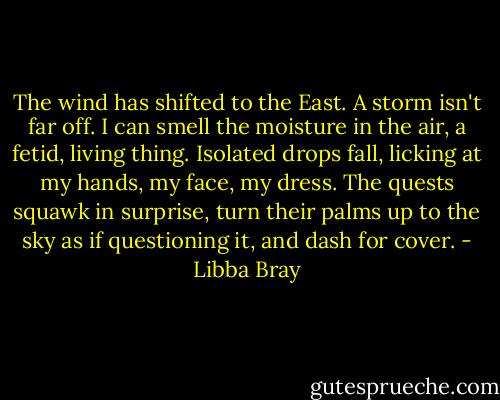The wind has shifted to the East. A storm isn't far off. I can smell the moisture in the air, a fetid, living thing. Isolated drops fall, licking at my hands, my face, my dress. The quests squawk in surprise, turn their palms up to the sky as if questioning it, and dash for cover. - Libba Bray