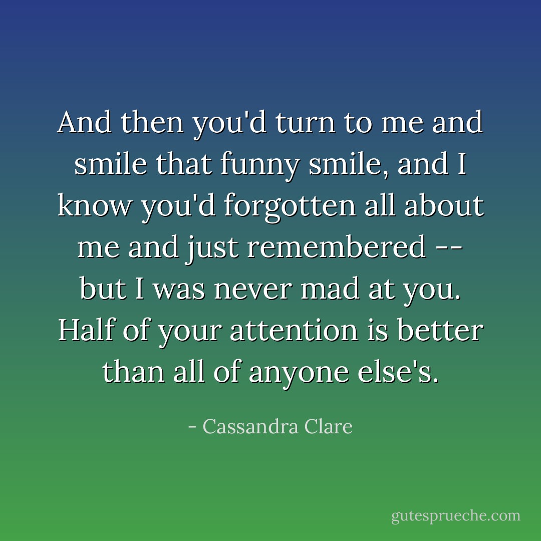 And then you'd turn to me and smile that funny smile, and I know you'd forgotten all about me and just remembered -- but I was never mad at you. Half of your attention is better than all of anyone else's. - Cassandra Clare