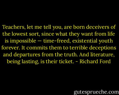 Teachers, let me tell you, are born deceivers of the lowest sort, since what they want from life is impossible — time-freed, existential youth forever. It commits them to terrible deceptions and departures from the truth. And literature, being lasting, is their ticket. - Richard Ford