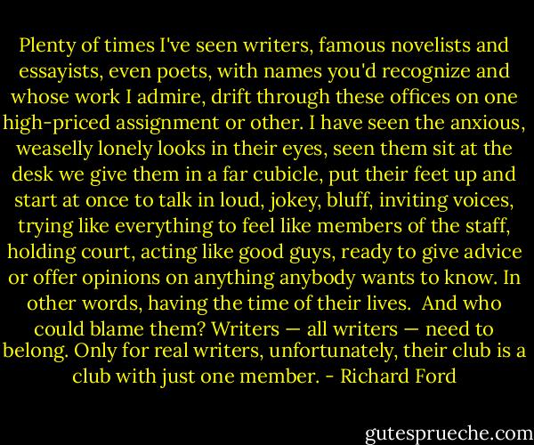 Plenty of times I've seen writers, famous novelists and essayists, even poets, with names you'd recognize and whose work I admire, drift through these offices on one high-priced assignment or other. I have seen the anxious, weaselly lonely looks in their eyes, seen them sit at the desk we give them in a far cubicle, put their feet up and start at once to talk in loud, jokey, bluff, inviting voices, trying like everything to feel like members of the staff, holding court, acting like good guys, ready to give advice or offer opinions on anything anybody wants to know. In other words, having the time of their lives.<br /><br />And who could blame them? Writers — all writers — need to belong. Only for real writers, unfortunately, their club is a club with just one member. - Richard Ford