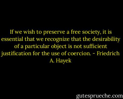 If we wish to preserve a free society, it is essential that we recognize that the desirability of a particular object is not sufficient justification for the use of coercion. - Friedrich A. Hayek