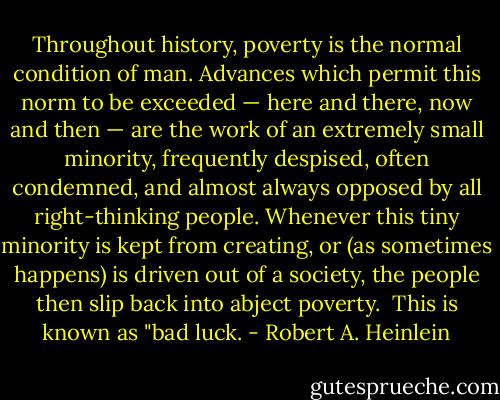Throughout history, poverty is the normal condition of man. Advances which permit this norm to be exceeded — here and there, now and then — are the work of an extremely small minority, frequently despised, often condemned, and almost always opposed by all right-thinking people. Whenever this tiny minority is kept from creating, or (as sometimes happens) is driven out of a society, the people then slip back into abject poverty.<br /><br />This is known as "bad luck. - Robert A. Heinlein