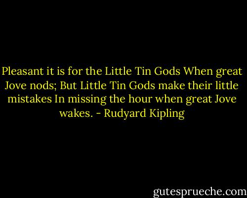 Pleasant it is for the Little Tin Gods<br />When great Jove nods;<br />But Little Tin Gods make their little mistakes<br />In missing the hour when great Jove wakes. - Rudyard Kipling