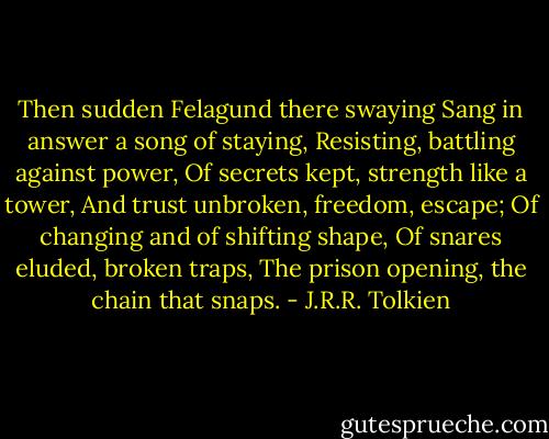 Then sudden Felagund there swaying<br />Sang in answer a song of staying,<br />Resisting, battling against power,<br />Of secrets kept, strength like a tower,<br />And trust unbroken, freedom, escape;<br />Of changing and of shifting shape,<br />Of snares eluded, broken traps,<br />The prison opening, the chain that snaps. - J.R.R. Tolkien