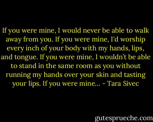 If you were mine, I would never be able to walk away from you. If you were mine, I'd worship every inch of your body with my hands, lips, and tongue. If you were mine, I wouldn’t be able to stand in the same room as you without running my hands over your skin and tasting your lips. If you were mine… - Tara Sivec