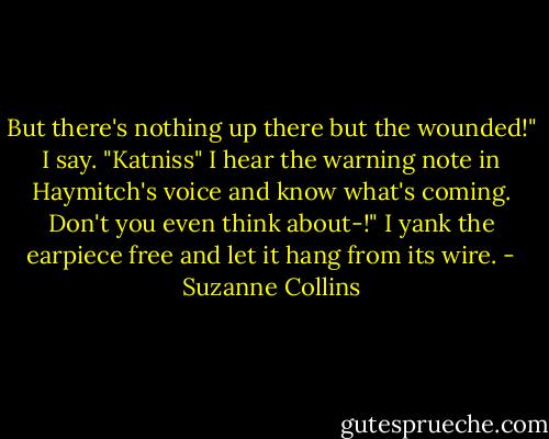 But there's nothing up there but the wounded!" I say. "Katniss" I hear the warning note in Haymitch's voice and know what's coming. Don't you even think about-!" I yank the earpiece free and let it hang from its wire. - Suzanne Collins
