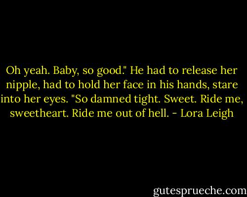 Oh yeah. Baby, so good." He had to release her nipple, had to hold her face in his hands, stare into her eyes. "So damned tight. Sweet. Ride me, sweetheart. Ride me out of hell. - Lora Leigh
