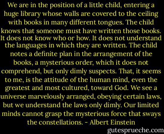 We are in the position of a little child, entering a huge library whose walls are covered to the ceiling with books in many different tongues. The child knows that someone must have written those books. It does not know who or how. It does not understand the languages in which they are written. The child notes a definite plan in the arrangement of the books, a mysterious order, which it does not comprehend, but only dimly suspects. That, it seems to me, is the attitude of the human mind, even the greatest and most cultured, toward God. We see a universe marvelously arranged, obeying certain laws, but we understand the laws only dimly. Our limited minds cannot grasp the mysterious force that sways the constellations. - Albert Einstein