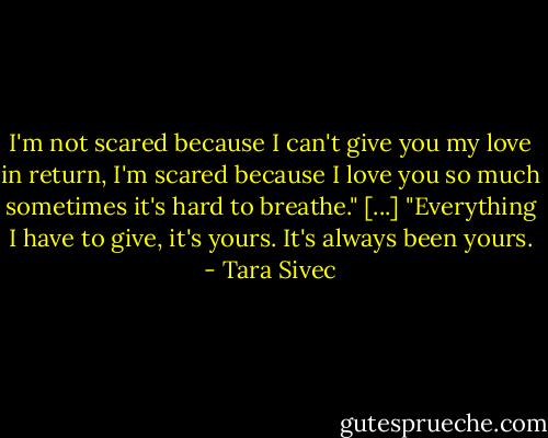 I'm not scared because I can't give you my love in return, I'm scared because I love you so much sometimes it's hard to breathe."<br />[...]<br />"Everything I have to give, it's yours. It's always been yours. - Tara Sivec