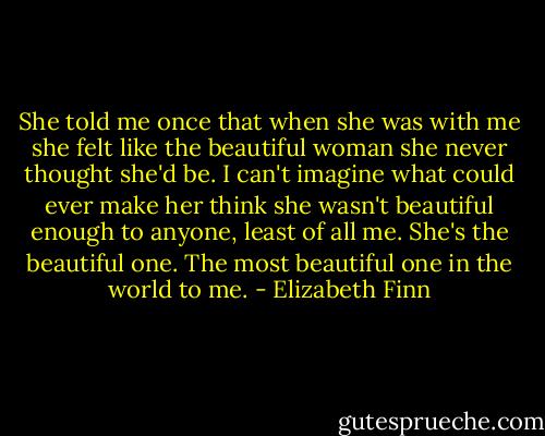 She told me once that when she was with me she felt like the beautiful woman she never thought she'd be. I can't imagine what could ever make her think she wasn't beautiful enough to anyone, least of all me. She's the beautiful one. The most beautiful one in the world to me. - Elizabeth Finn