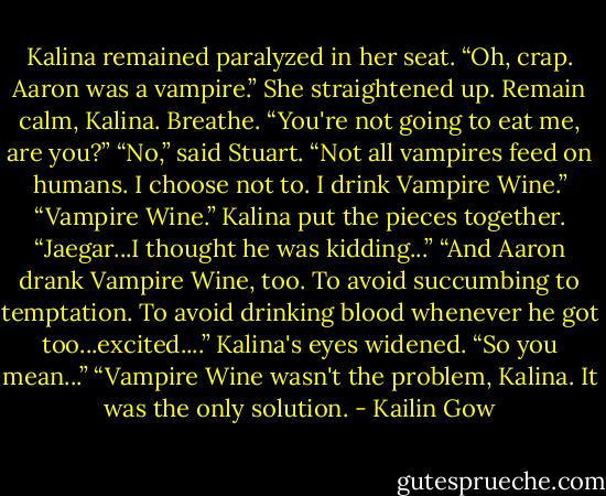 Kalina remained paralyzed in her seat. “Oh, crap. Aaron was a vampire.” She straightened up. Remain calm, Kalina. Breathe. “You're not going to eat me, are you?”<br />“No,” said Stuart. “Not all vampires feed on humans. I choose not to. I drink Vampire Wine.”<br />“Vampire Wine.” Kalina put the pieces together. “Jaegar...I thought he was kidding...”<br />“And Aaron drank Vampire Wine, too. To avoid succumbing to temptation. To avoid drinking blood whenever he got too...excited....”<br />Kalina's eyes widened. “So you mean...”<br />“Vampire Wine wasn't the problem, Kalina. It was the only solution. - Kailin Gow