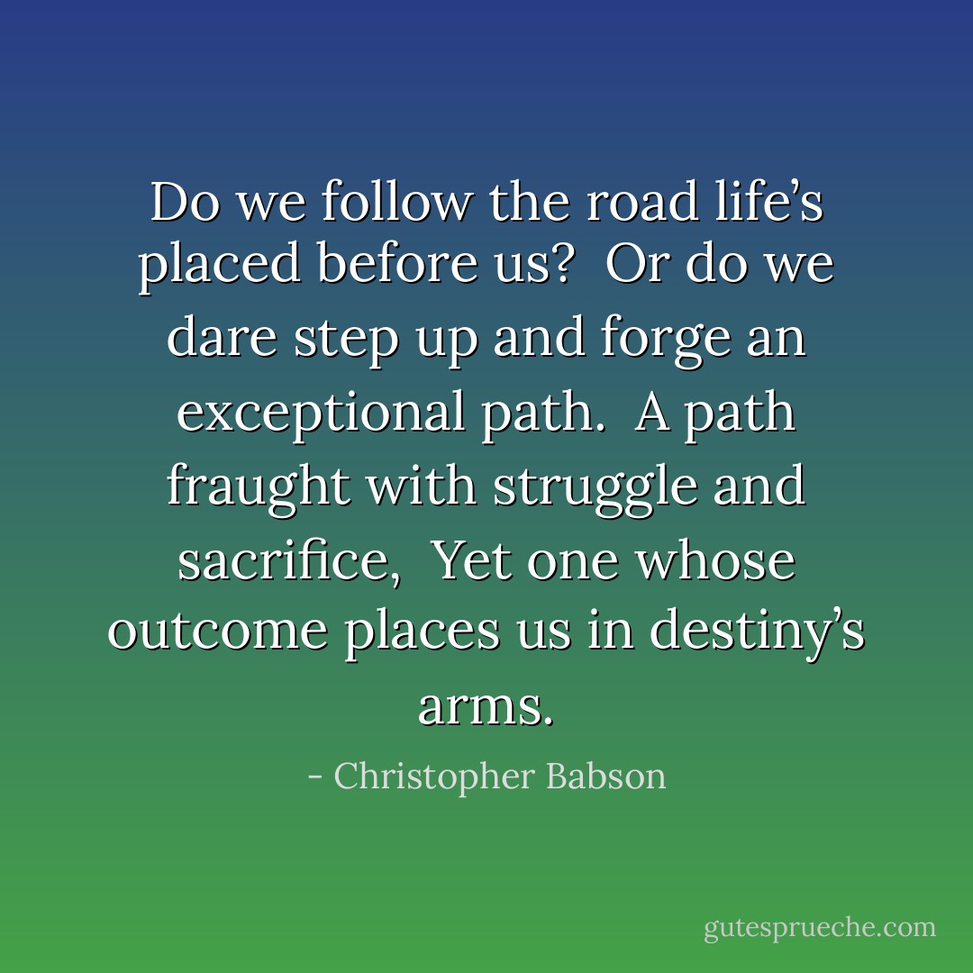 Do we follow the road life’s placed before us? <br />Or do we dare step up and forge an exceptional path. <br />A path fraught with struggle and sacrifice, <br />Yet one whose outcome places us in destiny’s arms. - Christopher Babson
