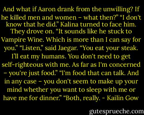 And what if Aaron drank from the unwilling? If he killed men and women – what then?”<br />“I don't know that he did.” Kalina turned to face him. They drove on. “It sounds like he stuck to Vampire Wine. Which is more than I can say for you.”<br />“Listen,” said Jaegar. “You eat your steak. I’ll eat my humans. You don't need to get self-righteous with me. As far as I'm concerned – you're just food.”<br />“I'm food that can talk. And in any case – you don't seem to make up your mind whether you want to sleep with me or have me for dinner.”<br />“Both, really. - Kailin Gow