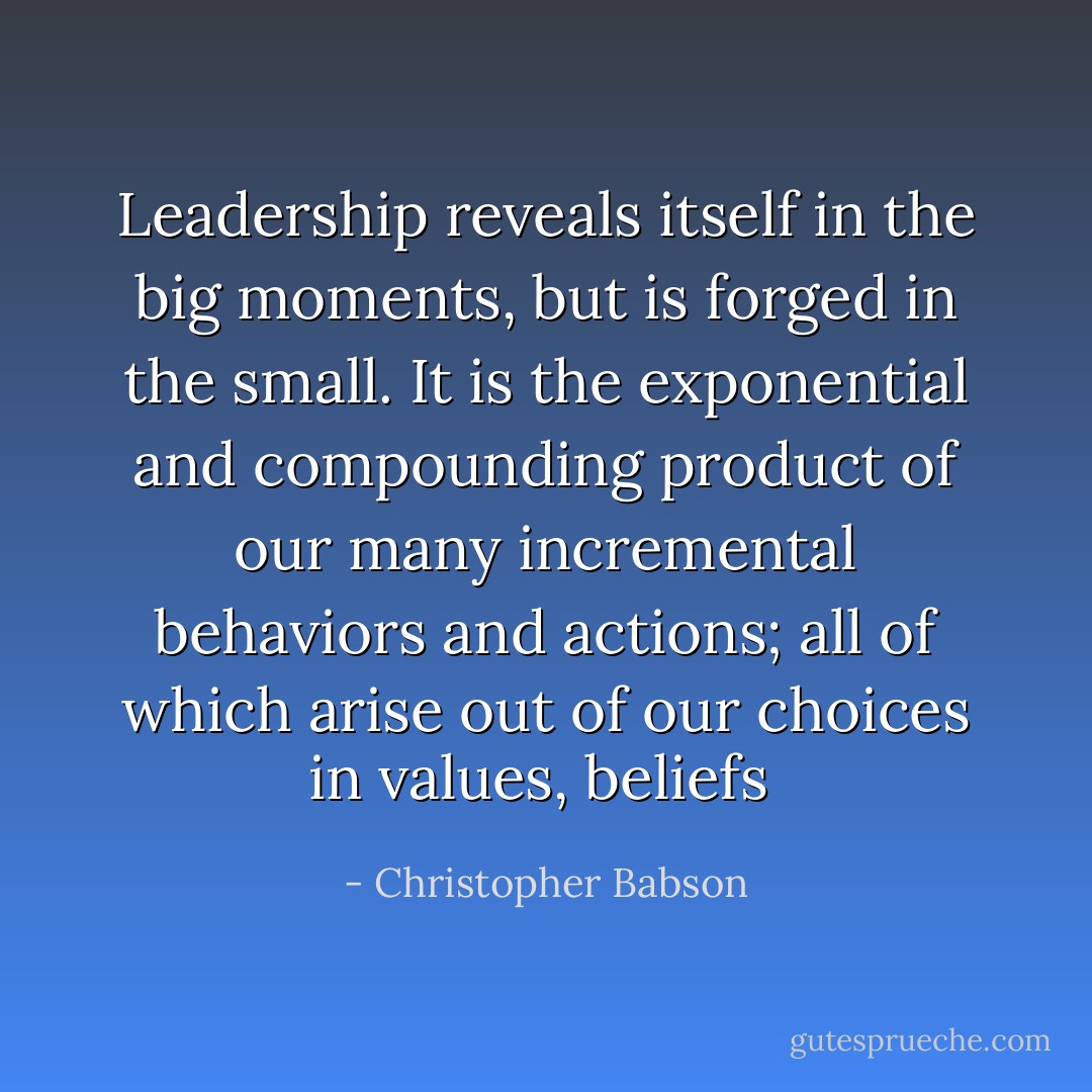 Leadership reveals itself in the big moments, but is forged in the small. It is the exponential and compounding product of our many incremental behaviors and actions; all of which arise out of our choices in values, beliefs  - Christopher Babson