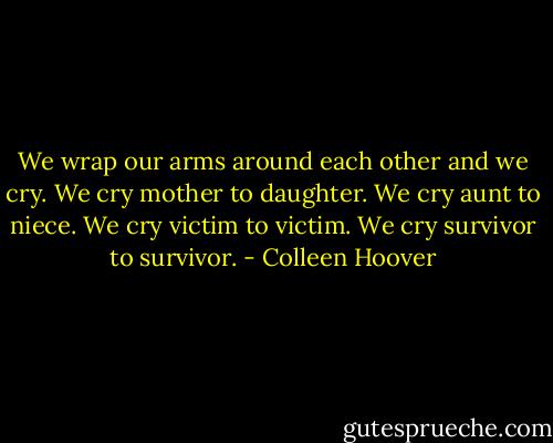 We wrap our arms around each other and we cry. We cry mother to daughter. We cry aunt to niece. We cry victim to victim. We cry survivor to survivor. - Colleen Hoover