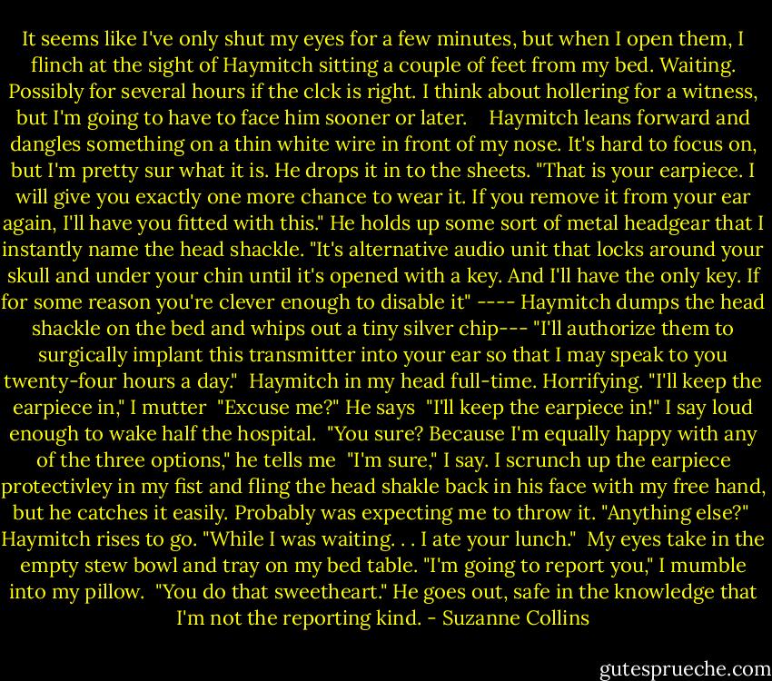 It seems like I've only shut my eyes for a few minutes, but when I open them, I flinch at the sight of Haymitch sitting a couple of feet from my bed. Waiting. Possibly for several hours if the clck is right. I think about hollering for a witness, but I'm going to have to face him sooner or later. <br /><br /> Haymitch leans forward and dangles something on a thin white wire in front of my nose. It's hard to focus on, but I'm pretty sur what it is. He drops it in to the sheets. "That is your earpiece. I will give you exactly one more chance to wear it. If you remove it from your ear again, I'll have you fitted with this." He holds up some sort of metal headgear that I instantly name the head shackle. "It's alternative audio unit that locks around your skull and under your chin until it's opened with a key. And I'll have the only key. If for some reason you're clever enough to disable it" ---- Haymitch dumps the head shackle on the bed and whips out a tiny silver chip--- "I'll authorize them to surgically implant this transmitter into your ear so that I may speak to you twenty-four hours a day."<br /> Haymitch in my head full-time. Horrifying. "I'll keep the earpiece in," I mutter<br /> "Excuse me?" He says<br /> "I'll keep the earpiece in!" I say loud enough to wake half the hospital.<br /> "You sure? Because I'm equally happy with any of the three options," he tells me<br /> "I'm sure," I say. I scrunch up the earpiece protectivley in my fist and fling the head shakle back in his face with my free hand, but he catches it easily. Probably was expecting me to throw it. "Anything else?"<br /> Haymitch rises to go. "While I was waiting. . . I ate your lunch."<br /> My eyes take in the empty stew bowl and tray on my bed table. "I'm going to report you," I mumble into my pillow.<br /> "You do that sweetheart." He goes out, safe in the knowledge that I'm not the reporting kind. - Suzanne Collins